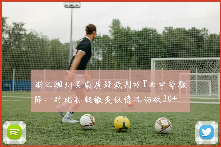 浙江稠州吴前质疑裁判吃T命中率骤降,对比孙铭徽类似情况仍砍30+