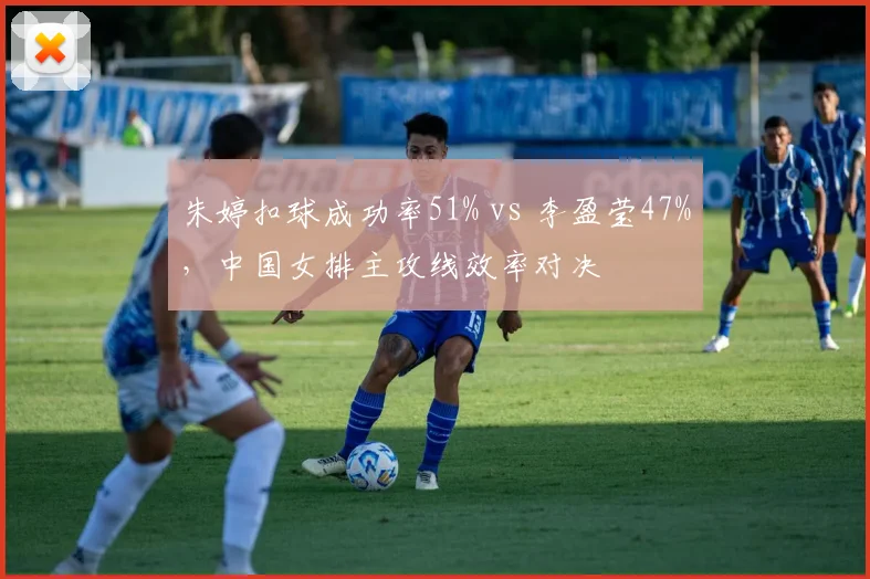 朱婷扣球成功率51% vs 李盈莹47%，中国女排主攻线效率对决