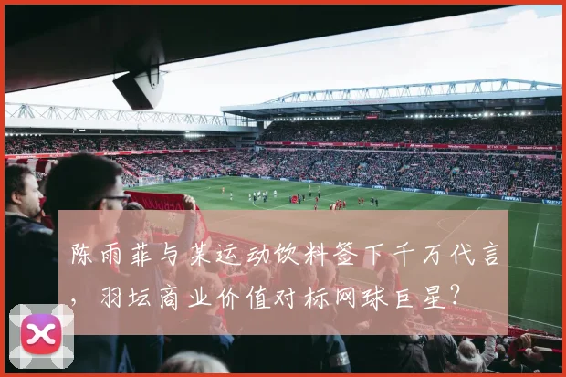 陈雨菲与某运动饮料签下千万代言，羽坛商业价值对标网球巨星？